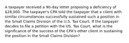 A taxpayer received a 90-day letter proposing a deficiency of 28,000. The taxpayer's CPA told the taxpayer that a client with similar circumstances successfully sustained such a position in the Small Claims Division of the U.S. Tax Court. If the taxpayer decides to file a petition with the US. Tax Court, what is the significance of the success of the CPA's other client in sustaining the position in the Small Claims Division?