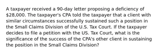 A taxpayer received a 90-day letter proposing a deficiency of 28,000. The taxpayer's CPA told the taxpayer that a client with similar circumstances successfully sustained such a position in the Small Claims Division of the U.S. Tax Court. If the taxpayer decides to file a petition with the US. Tax Court, what is the significance of the success of the CPA's other client in sustaining the position in the Small Claims Division?