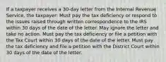 If a taxpayer receives a 30-day letter from the Internal Revenue Service, the taxpayer: Must pay the tax deficiency or respond to the issues raised through written correspondence to the IRS within 30 days of the date of the letter. May ignore the letter and take no action. Must pay the tax deficiency or file a petition with the Tax Court within 30 days of the date of the letter. Must pay the tax deficiency and file a petition with the District Court within 30 days of the date of the letter.