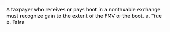 A taxpayer who receives or pays boot in a nontaxable exchange must recognize gain to the extent of the FMV of the boot. a. True b. False