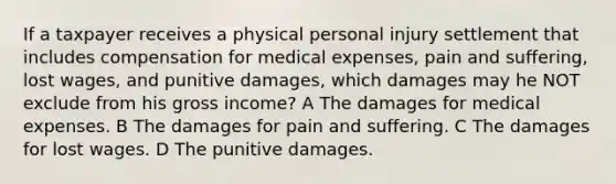 If a taxpayer receives a physical personal injury settlement that includes compensation for medical expenses, pain and suffering, lost wages, and punitive damages, which damages may he NOT exclude from his gross income? A The damages for medical expenses. B The damages for pain and suffering. C The damages for lost wages. D The punitive damages.