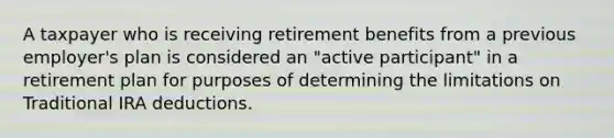 A taxpayer who is receiving retirement benefits from a previous employer's plan is considered an "active participant" in a retirement plan for purposes of determining the limitations on Traditional IRA deductions.