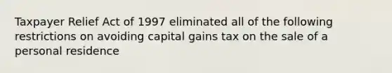 Taxpayer Relief Act of 1997 eliminated all of the following restrictions on avoiding capital gains tax on the sale of a personal residence