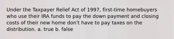 Under the Taxpayer Relief Act of 1997, first-time homebuyers who use their IRA funds to pay the down payment and closing costs of their new home don't have to pay taxes on the distribution. a. true b. false