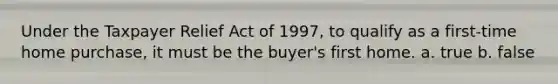 Under the Taxpayer Relief Act of 1997, to qualify as a first-time home purchase, it must be the buyer's first home. a. true b. false