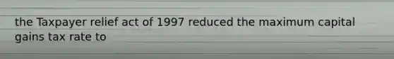 the Taxpayer relief act of 1997 reduced the maximum capital gains tax rate to