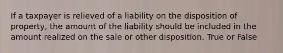 If a taxpayer is relieved of a liability on the disposition of property, the amount of the liability should be included in the amount realized on the sale or other disposition. True or False