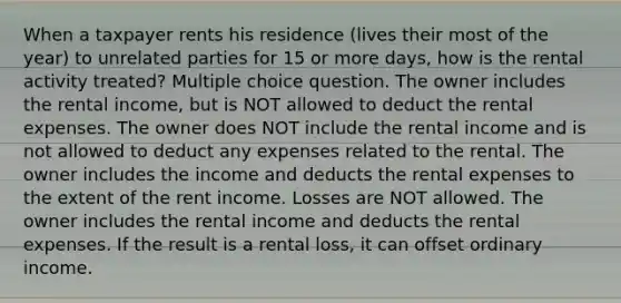 When a taxpayer rents his residence (lives their most of the year) to unrelated parties for 15 or more days, how is the rental activity treated? Multiple choice question. The owner includes the rental income, but is NOT allowed to deduct the rental expenses. The owner does NOT include the rental income and is not allowed to deduct any expenses related to the rental. The owner includes the income and deducts the rental expenses to the extent of the rent income. Losses are NOT allowed. The owner includes the rental income and deducts the rental expenses. If the result is a rental loss, it can offset ordinary income.