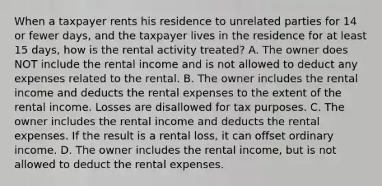 When a taxpayer rents his residence to unrelated parties for 14 or fewer days, and the taxpayer lives in the residence for at least 15 days, how is the rental activity treated? A. The owner does NOT include the rental income and is not allowed to deduct any expenses related to the rental. B. The owner includes the rental income and deducts the rental expenses to the extent of the rental income. Losses are disallowed for tax purposes. C. The owner includes the rental income and deducts the rental expenses. If the result is a rental loss, it can offset ordinary income. D. The owner includes the rental income, but is not allowed to deduct the rental expenses.