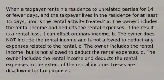 When a taxpayer rents his residence to unrelated parties for 14 or fewer days, and the taxpayer lives in the residence for at least 15 days, how is the rental activity treated? a. The owner includes the rental income and deducts the rental expenses. If the result is a rental loss, it can offset ordinary income. b. The owner does NOT include the rental income and is not allowed to deduct any expenses related to the rental. c. The owner includes the rental income, but is not allowed to deduct the rental expenses. d. The owner includes the rental income and deducts the rental expenses to the extent of the rental income. Losses are disallowed for tax purposes.