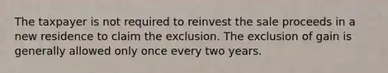 The taxpayer is not required to reinvest the sale proceeds in a new residence to claim the exclusion. The exclusion of gain is generally allowed only once every two years.