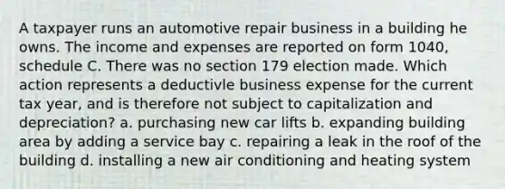 A taxpayer runs an automotive repair business in a building he owns. The income and expenses are reported on form 1040, schedule C. There was no section 179 election made. Which action represents a deductivle business expense for the current tax year, and is therefore not subject to capitalization and depreciation? a. purchasing new car lifts b. expanding building area by adding a service bay c. repairing a leak in the roof of the building d. installing a new air conditioning and heating system