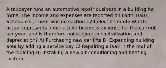 A taxpayer runs an automotive repair business in a building he owns. The income and expenses are reported on Form 1040, Schedule C. There was no section 179 election made.Which action represents a deductible business expense for the current tax year, and is therefore not subject to capitalization and depreciation? A) Purchasing new car lifts B) Expanding building area by adding a service bay C) Repairing a leak in the roof of the building D) Installing a new air conditioning and heating system