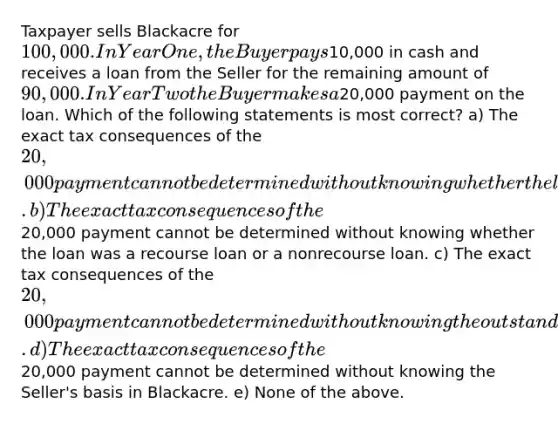 Taxpayer sells Blackacre for 100,000. In Year One, the Buyer pays10,000 in cash and receives a loan from the Seller for the remaining amount of 90,000. In Year Two the Buyer makes a20,000 payment on the loan. Which of the following statements is most correct? a) The exact tax consequences of the 20,000 payment cannot be determined without knowing whether the loan was secured by a mortgage on Blackacre. b) The exact tax consequences of the20,000 payment cannot be determined without knowing whether the loan was a recourse loan or a nonrecourse loan. c) The exact tax consequences of the 20,000 payment cannot be determined without knowing the outstanding principal amount of the loan at the time of the payment. d) The exact tax consequences of the20,000 payment cannot be determined without knowing the Seller's basis in Blackacre. e) None of the above.