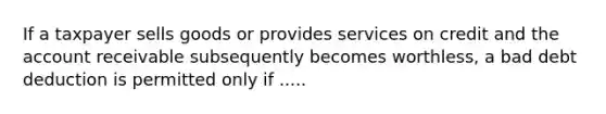 If a taxpayer sells goods or provides services on credit and the account receivable subsequently becomes worthless, a bad debt deduction is permitted only if .....