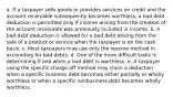 a. If a taxpayer sells goods or provides services on credit and the account receivable subsequently becomes worthless, a bad debt deduction is permitted only if income arising from the creation of the account receivable was previously included in income. b. A bad debt deduction is allowed for a bad debt arising from the sale of a product or service when the taxpayer is on the cash basis. c. Most taxpayers may use only the reserve method in accounting for bad debts. d. One of the more difficult tasks is determining if and when a bad debt is worthless. e. A taxpayer using the specific charge-off method may claim a deduction when a specific business debt becomes either partially or wholly worthless or when a specific nonbusiness debt becomes wholly worthless.