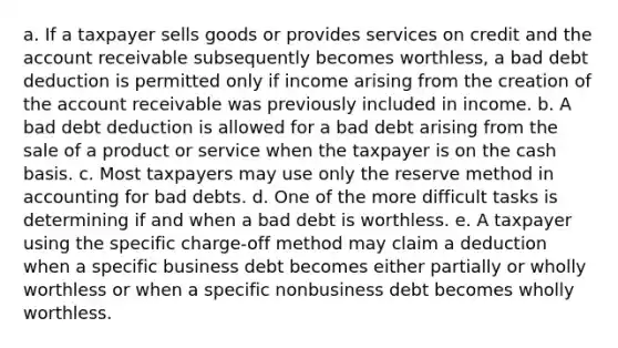 a. If a taxpayer sells goods or provides services on credit and the account receivable subsequently becomes worthless, a bad debt deduction is permitted only if income arising from the creation of the account receivable was previously included in income. b. A bad debt deduction is allowed for a bad debt arising from the sale of a product or service when the taxpayer is on the cash basis. c. Most taxpayers may use only the reserve method in accounting for bad debts. d. One of the more difficult tasks is determining if and when a bad debt is worthless. e. A taxpayer using the specific charge-off method may claim a deduction when a specific business debt becomes either partially or wholly worthless or when a specific nonbusiness debt becomes wholly worthless.