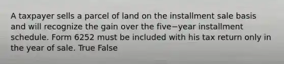 A taxpayer sells a parcel of land on the installment sale basis and will recognize the gain over the five−year installment schedule. Form 6252 must be included with his tax return only in the year of sale. True False