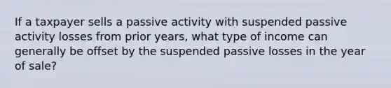 If a taxpayer sells a passive activity with suspended passive activity losses from prior years, what type of income can generally be offset by the suspended passive losses in the year of sale?