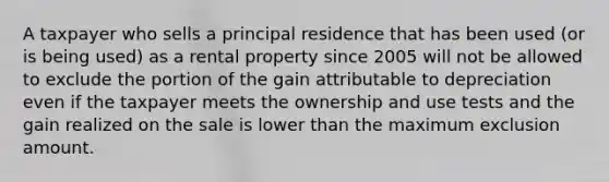 A taxpayer who sells a principal residence that has been used (or is being used) as a rental property since 2005 will not be allowed to exclude the portion of the gain attributable to depreciation even if the taxpayer meets the ownership and use tests and the gain realized on the sale is lower than the maximum exclusion amount.