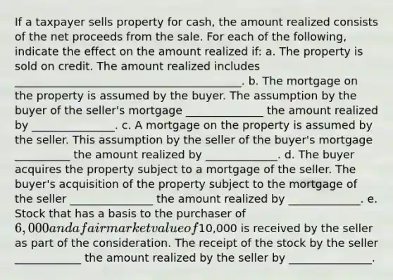 If a taxpayer sells property for cash, the amount realized consists of the net proceeds from the sale. For each of the following, indicate the effect on the amount realized if: a. The property is sold on credit. The amount realized includes _________________________________________. b. The mortgage on the property is assumed by the buyer. The assumption by the buyer of the seller's mortgage ______________ the amount realized by _______________. c. A mortgage on the property is assumed by the seller. This assumption by the seller of the buyer's mortgage __________ the amount realized by _____________. d. The buyer acquires the property subject to a mortgage of the seller. The buyer's acquisition of the property subject to the mortgage of the seller _______________ the amount realized by _____________. e. Stock that has a basis to the purchaser of 6,000 and a fair market value of10,000 is received by the seller as part of the consideration. The receipt of the stock by the seller ____________ the amount realized by the seller by _______________.