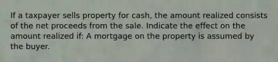 If a taxpayer sells property for cash, the amount realized consists of the net proceeds from the sale. Indicate the effect on the amount realized if: A mortgage on the property is assumed by the buyer.