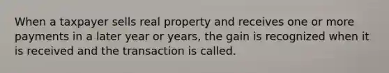 When a taxpayer sells real property and receives one or more payments in a later year or years, the gain is recognized when it is received and the transaction is called.