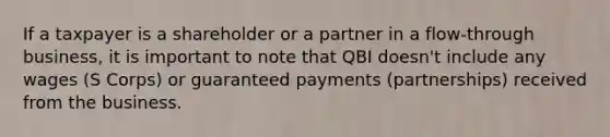 If a taxpayer is a shareholder or a partner in a flow-through business, it is important to note that QBI doesn't include any wages (S Corps) or guaranteed payments (partnerships) received from the business.