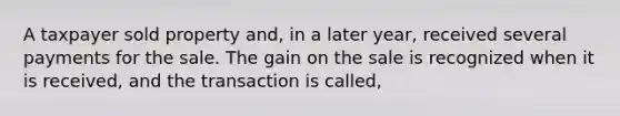 A taxpayer sold property and, in a later year, received several payments for the sale. The gain on the sale is recognized when it is received, and the transaction is called,