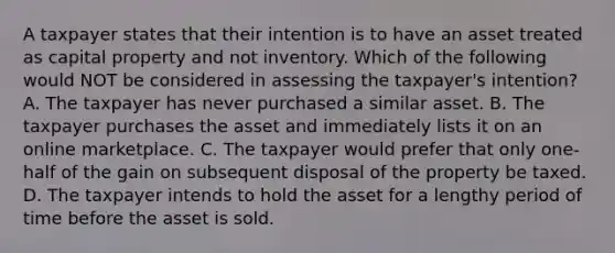 A taxpayer states that their intention is to have an asset treated as capital property and not inventory. Which of the following would NOT be considered in assessing the taxpayer's intention? A. The taxpayer has never purchased a similar asset. B. The taxpayer purchases the asset and immediately lists it on an online marketplace. C. The taxpayer would prefer that only one-half of the gain on subsequent disposal of the property be taxed. D. The taxpayer intends to hold the asset for a lengthy period of time before the asset is sold.