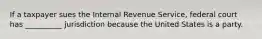 If a taxpayer sues the Internal Revenue Service, federal court has __________ jurisdiction because the United States is a party.