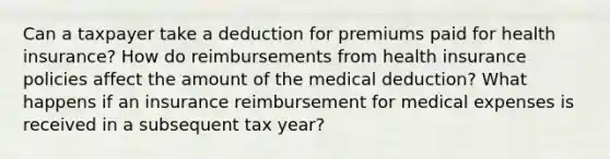 Can a taxpayer take a deduction for premiums paid for health insurance? How do reimbursements from health insurance policies affect the amount of the medical deduction? What happens if an insurance reimbursement for medical expenses is received in a subsequent tax year?