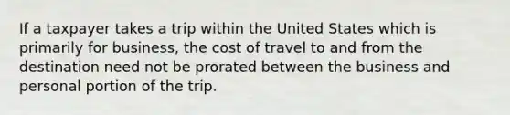 If a taxpayer takes a trip within the United States which is primarily for business, the cost of travel to and from the destination need not be prorated between the business and personal portion of the trip.