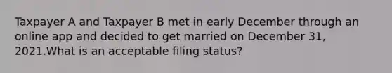 Taxpayer A and Taxpayer B met in early December through an online app and decided to get married on December 31, 2021.What is an acceptable filing status?