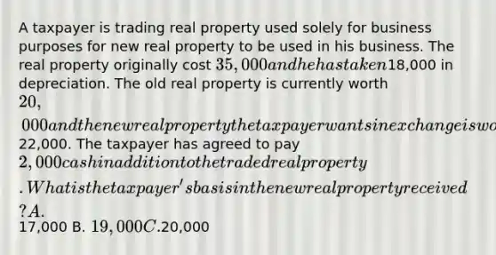 A taxpayer is trading real property used solely for business purposes for new real property to be used in his business. The real property originally cost 35,000 and he has taken18,000 in depreciation. The old real property is currently worth 20,000 and the new real property the taxpayer wants in exchange is worth22,000. The taxpayer has agreed to pay 2,000 cash in addition to the traded real property. What is the taxpayer's basis in the new real property received? A.17,000 B. 19,000 C.20,000