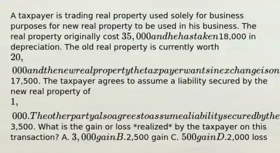 A taxpayer is trading real property used solely for business purposes for new real property to be used in his business. The real property originally cost 35,000 and he has taken18,000 in depreciation. The old real property is currently worth 20,000 and the new real property the taxpayer wants in exchange is only worth17,500. The taxpayer agrees to assume a liability secured by the new real property of 1,000. The other party also agrees to assume a liability secured by the taxpayer's old real property of3,500. What is the gain or loss *realized* by the taxpayer on this transaction? A. 3,000 gain B.2,500 gain C. 500 gain D.2,000 loss