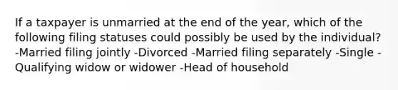 If a taxpayer is unmarried at the end of the year, which of the following filing statuses could possibly be used by the individual? -Married filing jointly -Divorced -Married filing separately -Single -Qualifying widow or widower -Head of household