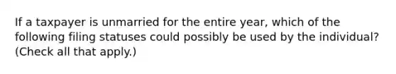 If a taxpayer is unmarried for the entire year, which of the following filing statuses could possibly be used by the individual? (Check all that apply.)