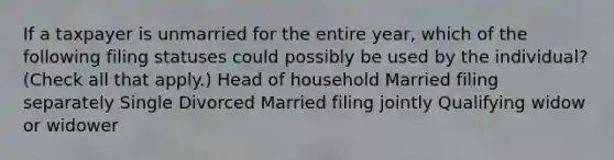 If a taxpayer is unmarried for the entire year, which of the following filing statuses could possibly be used by the individual? (Check all that apply.) Head of household Married filing separately Single Divorced Married filing jointly Qualifying widow or widower