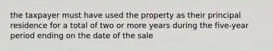 the taxpayer must have used the property as their principal residence for a total of two or more years during the five-year period ending on the date of the sale