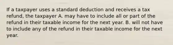 If a taxpayer uses a standard deduction and receives a tax refund, the taxpayer A. may have to include all or part of the refund in their taxable income for the next year. B. will not have to include any of the refund in their taxable income for the next year.