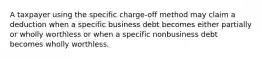 A taxpayer using the specific charge-off method may claim a deduction when a specific business debt becomes either partially or wholly worthless or when a specific nonbusiness debt becomes wholly worthless.