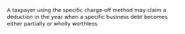 A taxpayer using the specific charge-off method may claim a deduction in the year when a specific business debt becomes either partially or wholly worthless.