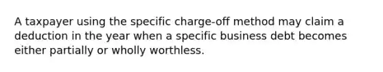 A taxpayer using the specific charge-off method may claim a deduction in the year when a specific business debt becomes either partially or wholly worthless.