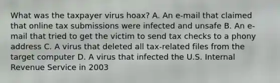 What was the taxpayer virus hoax? A. An e-mail that claimed that online tax submissions were infected and unsafe B. An e-mail that tried to get the victim to send tax checks to a phony address C. A virus that deleted all tax-related files from the target computer D. A virus that infected the U.S. Internal Revenue Service in 2003