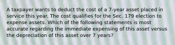 A taxpayer wants to deduct the cost of a 7-year asset placed in service this year. The cost qualifies for the Sec. 179 election to expense assets. Which of the following statements is most accurate regarding the immediate expensing of this asset versus the depreciation of this asset over 7 years?