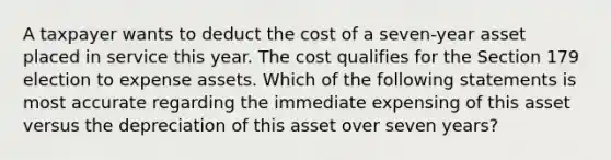 A taxpayer wants to deduct the cost of a seven-year asset placed in service this year. The cost qualifies for the Section 179 election to expense assets. Which of the following statements is most accurate regarding the immediate expensing of this asset versus the depreciation of this asset over seven years?