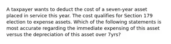 A taxpayer wants to deduct the cost of a seven-year asset placed in service this year. The cost qualifies for Section 179 election to expense assets. Which of the following statements is most accurate regarding the immediate expensing of this asset versus the depreciation of this asset over 7yrs?