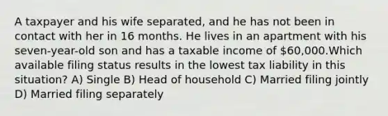 A taxpayer and his wife separated, and he has not been in contact with her in 16 months. He lives in an apartment with his seven-year-old son and has a taxable income of 60,000.Which available filing status results in the lowest tax liability in this situation? A) Single B) Head of household C) Married filing jointly D) Married filing separately