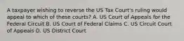 A taxpayer wishing to reverse the US Tax Court's ruling would appeal to which of these courts? A. US Court of Appeals for the Federal Circuit B. US Court of Federal Claims C. US Circuit Court of Appeals D. US District Court